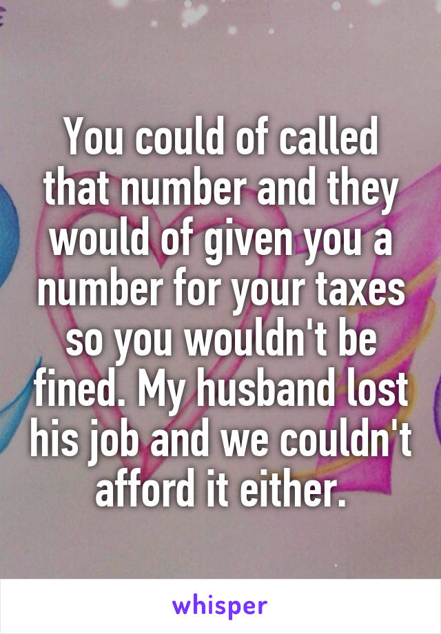 You could of called that number and they would of given you a number for your taxes so you wouldn't be fined. My husband lost his job and we couldn't afford it either.