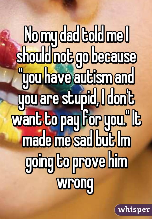 No my dad told me I should not go because "you have autism and you are stupid, I don't want to pay for you." It made me sad but Im going to prove him wrong 