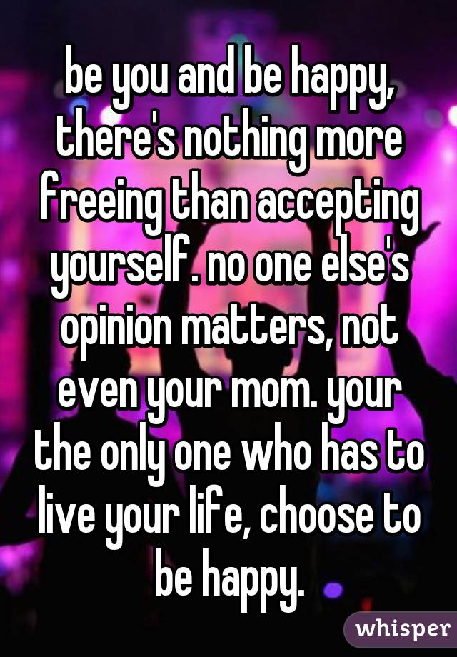 be you and be happy, there's nothing more freeing than accepting yourself. no one else's opinion matters, not even your mom. your the only one who has to live your life, choose to be happy.