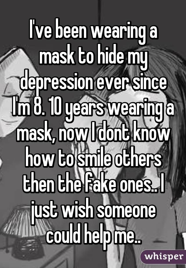 I've been wearing a mask to hide my depression ever since I'm 8. 10 years wearing a mask, now I dont know how to smile others then the fake ones.. I just wish someone could help me..