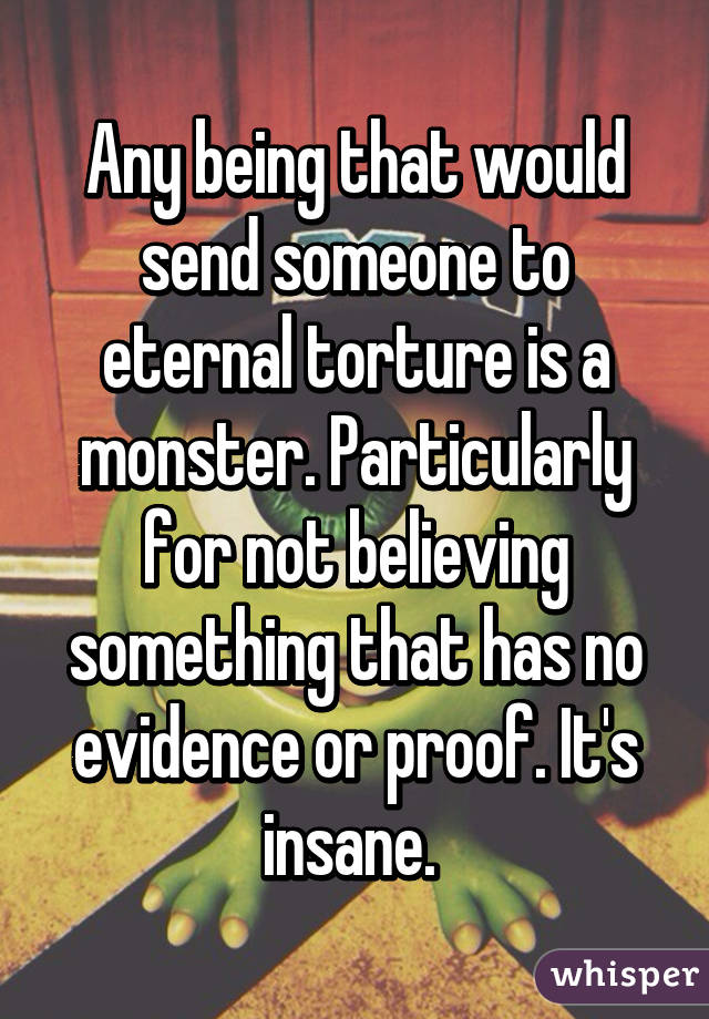 Any being that would send someone to eternal torture is a monster. Particularly for not believing something that has no evidence or proof. It's insane. 