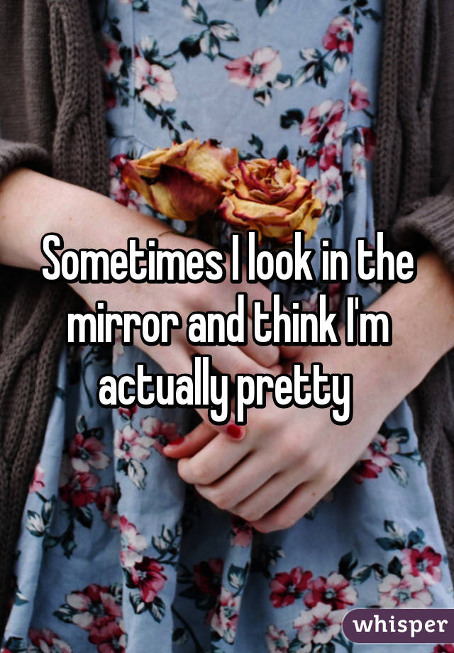 Sometimes I look in the mirror and think I'm actually pretty 