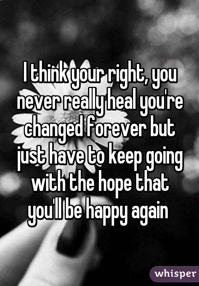 I think your right, you never really heal you're changed forever but just have to keep going with the hope that you'll be happy again 