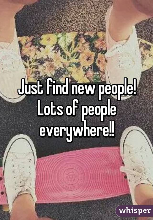 Just find new people! Lots of people everywhere!!