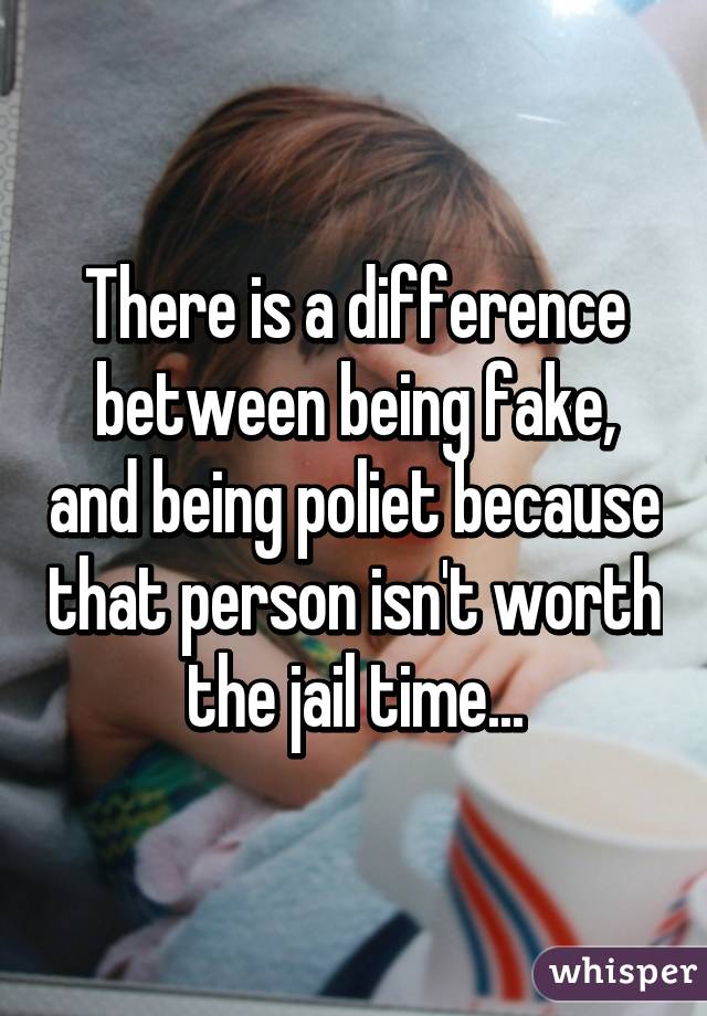 There is a difference between being fake, and being poliet because that person isn't worth the jail time...