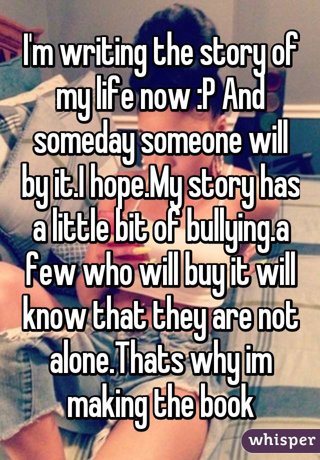 I'm writing the story of my life now :P And someday someone will by it.I hope.My story has a little bit of bullying.a few who will buy it will know that they are not alone.Thats why im making the book