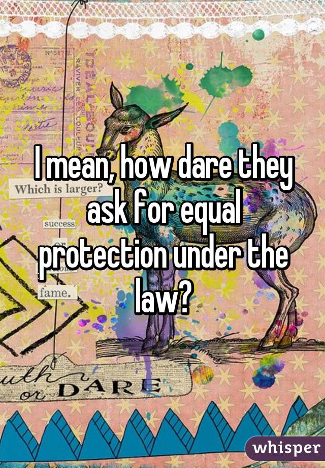 I mean, how dare they ask for equal protection under the law?
