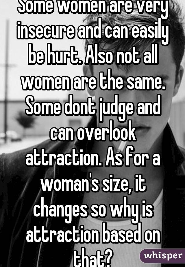 Some women are very insecure and can easily be hurt. Also not all women are the same. Some dont judge and can overlook attraction. As for a woman's size, it changes so why is attraction based on that?