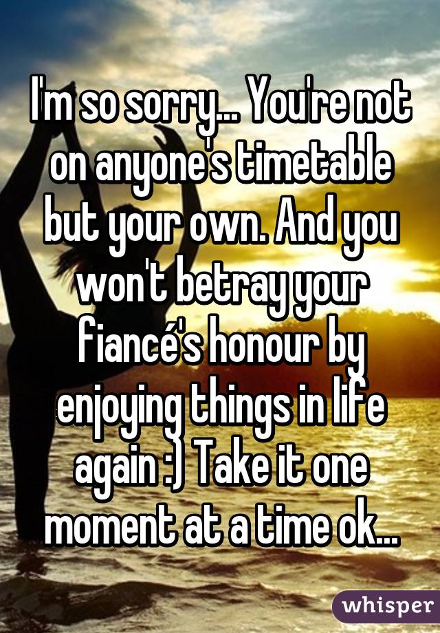 I'm so sorry... You're not on anyone's timetable but your own. And you won't betray your fiancé's honour by enjoying things in life again :) Take it one moment at a time ok...