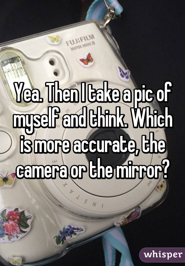 Yea. Then I take a pic of myself and think. Which is more accurate, the camera or the mirror?