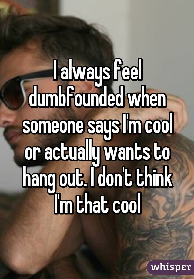 I always feel dumbfounded when someone says I'm cool or actually wants to hang out. I don't think I'm that cool