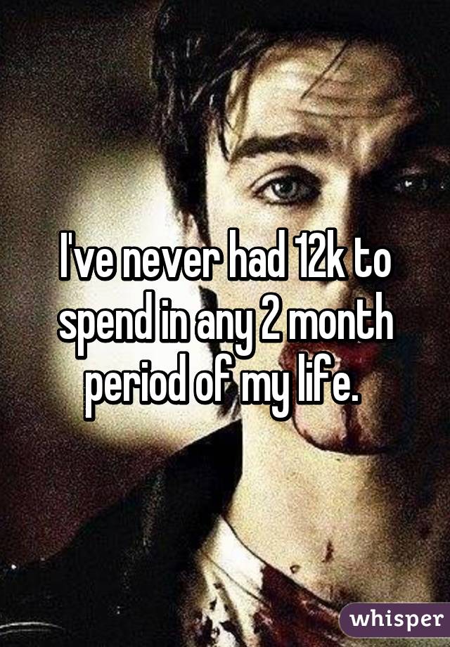 I've never had 12k to spend in any 2 month period of my life. 