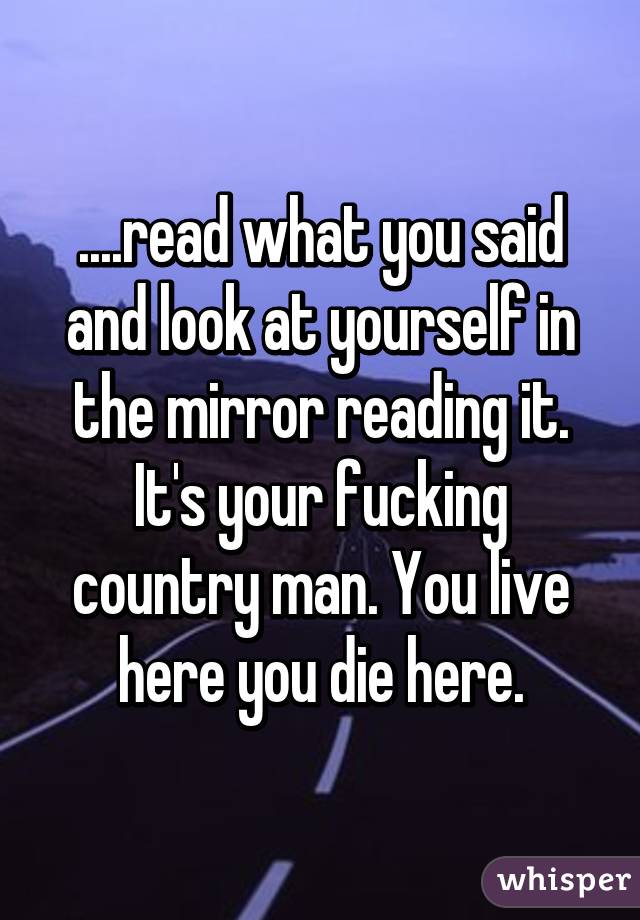 ....read what you said and look at yourself in the mirror reading it. It's your fucking country man. You live here you die here.