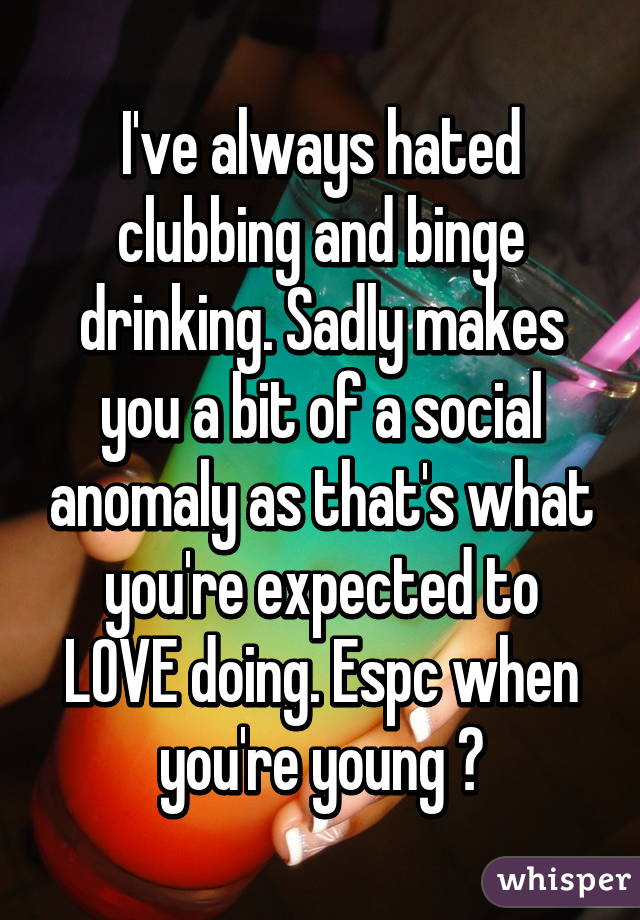 I've always hated clubbing and binge drinking. Sadly makes you a bit of a social anomaly as that's what you're expected to LOVE doing. Espc when you're young 😕