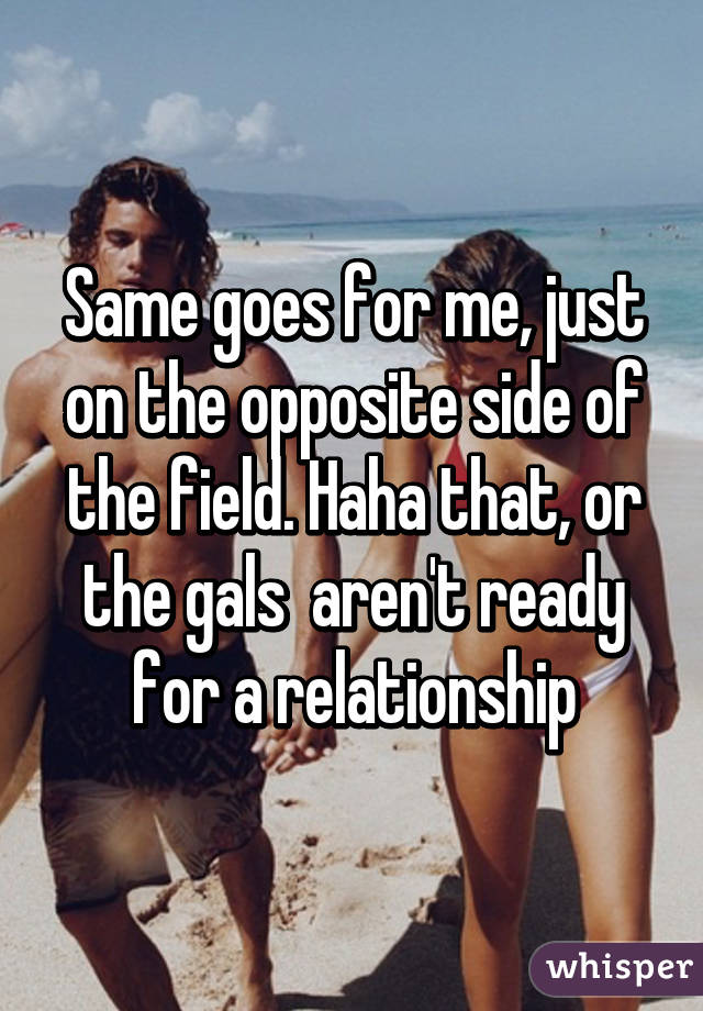 Same goes for me, just on the opposite side of the field. Haha that, or the gals  aren't ready for a relationship