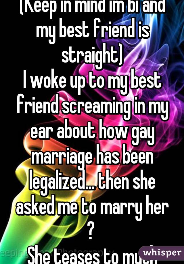 (Keep in mind im bi and my best friend is straight)
I woke up to my best friend screaming in my ear about how gay marriage has been legalized... then she asked me to marry her 😒 
She teases to much