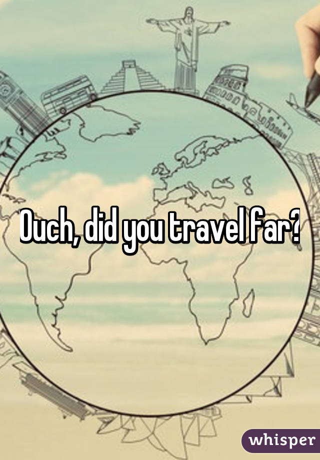Ouch, did you travel far?