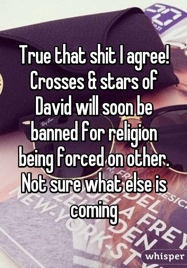 True that shit I agree! Crosses & stars of David will soon be banned for religion being forced on other. Not sure what else is coming