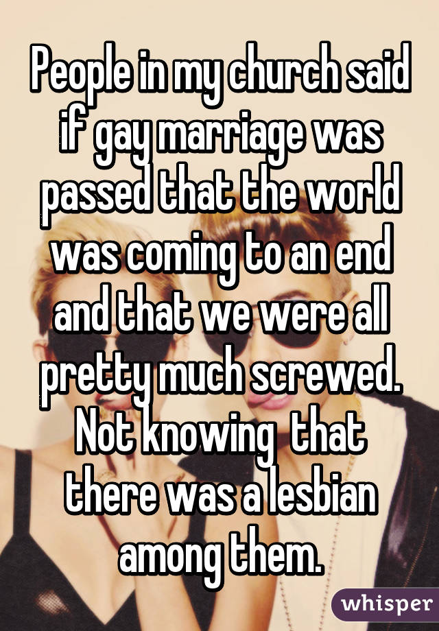 People in my church said if gay marriage was passed that the world was coming to an end and that we were all pretty much screwed. Not knowing  that there was a lesbian among them.
