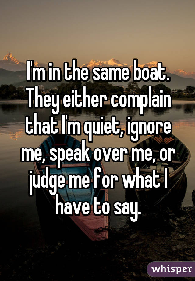 I'm in the same boat. They either complain that I'm quiet, ignore me, speak over me, or judge me for what I have to say.