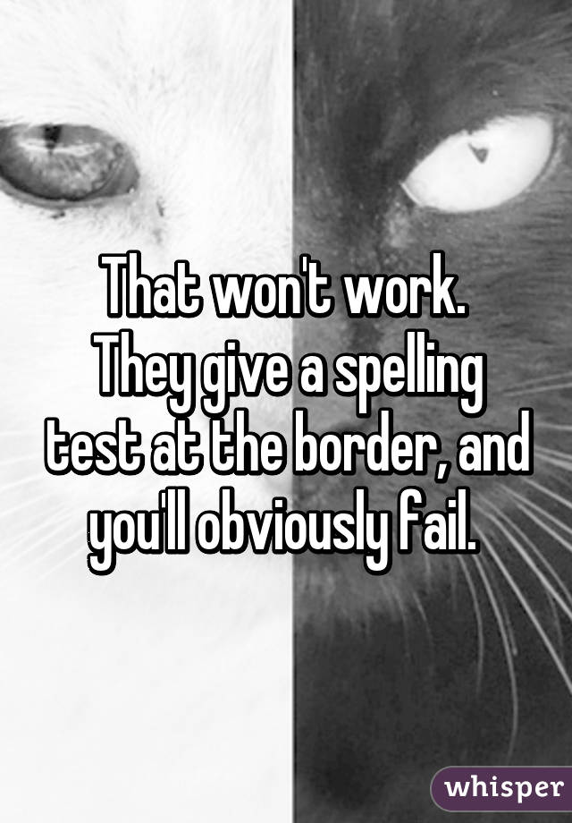 That won't work. 
They give a spelling test at the border, and you'll obviously fail. 
