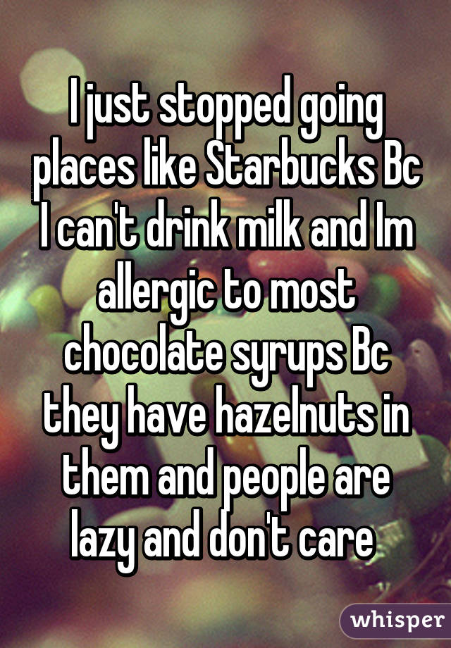 I just stopped going places like Starbucks Bc I can't drink milk and Im allergic to most chocolate syrups Bc they have hazelnuts in them and people are lazy and don't care 