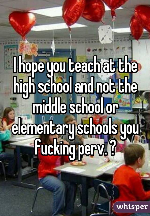 I hope you teach at the high school and not the middle school or elementary schools you fucking perv. 🔫