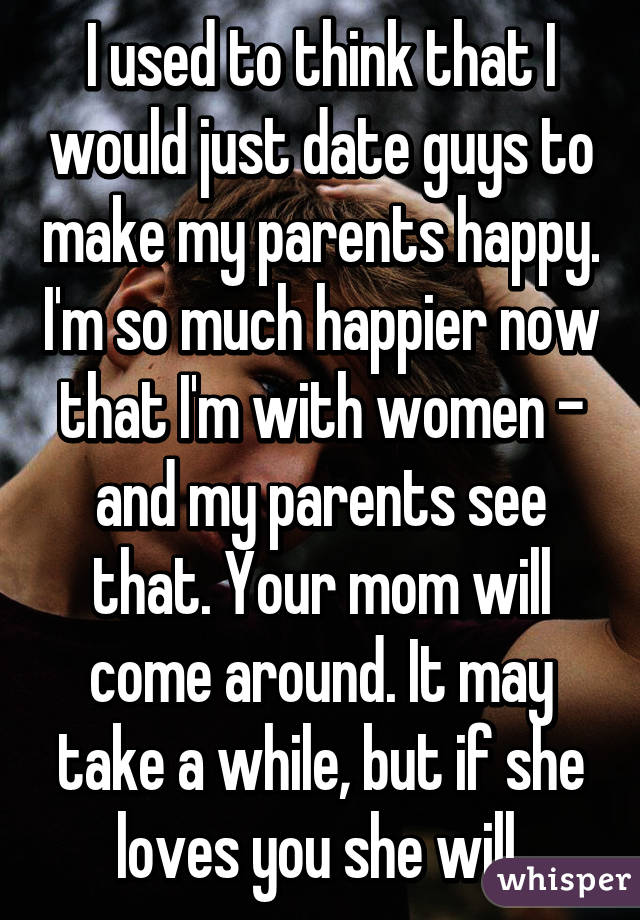 I used to think that I would just date guys to make my parents happy. I'm so much happier now that I'm with women - and my parents see that. Your mom will come around. It may take a while, but if she loves you she will.