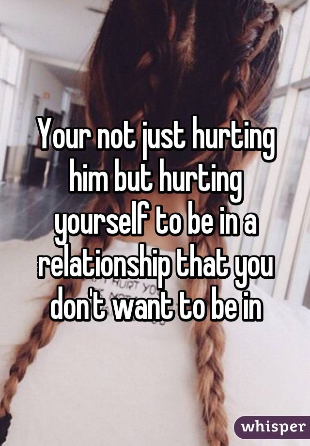 Your not just hurting him but hurting yourself to be in a relationship that you don't want to be in