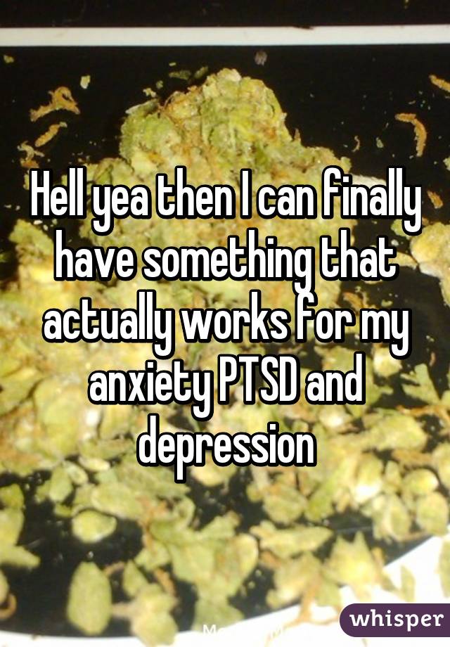 Hell yea then I can finally have something that actually works for my anxiety PTSD and depression