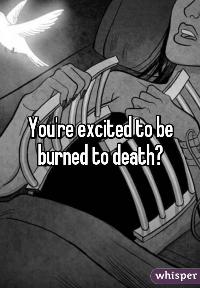 You're excited to be burned to death?