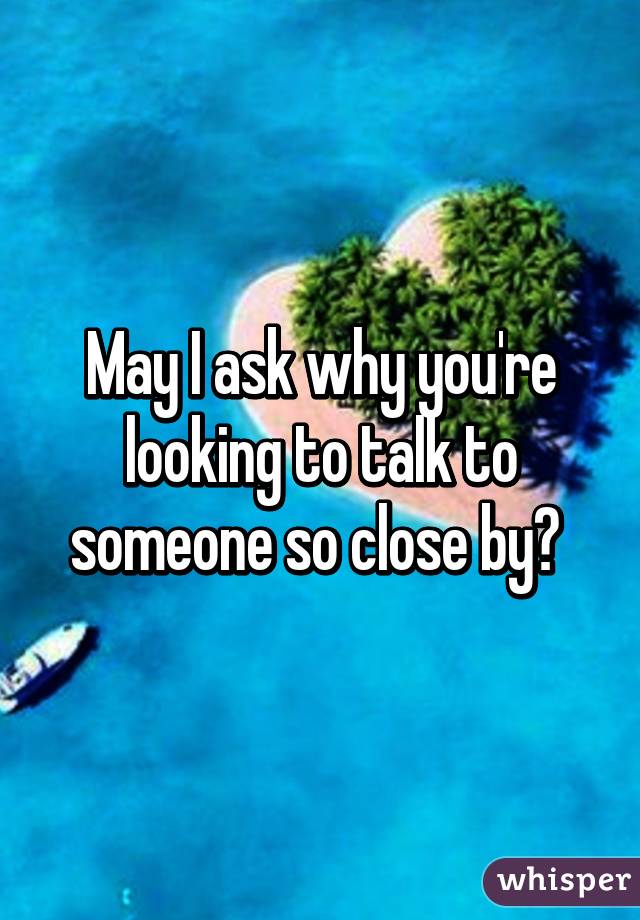 May I ask why you're looking to talk to someone so close by? 