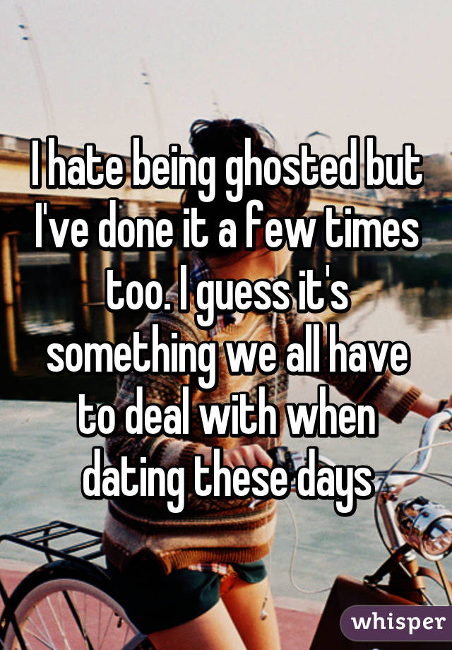 I hate being ghosted but I've done it a few times too. I guess it's something we all have to deal with when dating these days