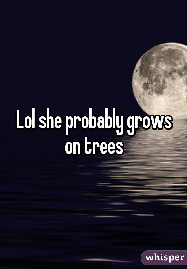 Lol she probably grows on trees