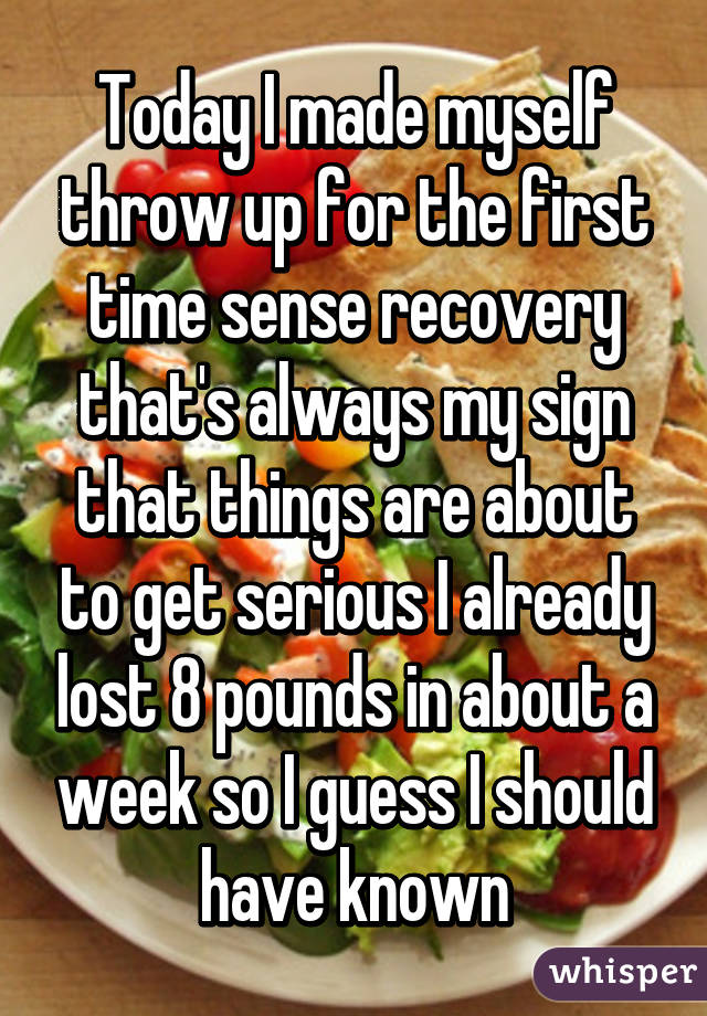 Today I made myself throw up for the first time sense recovery that's always my sign that things are about to get serious I already lost 8 pounds in about a week so I guess I should have known