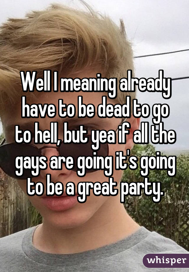 Well I meaning already have to be dead to go to hell, but yea if all the gays are going it's going to be a great party.