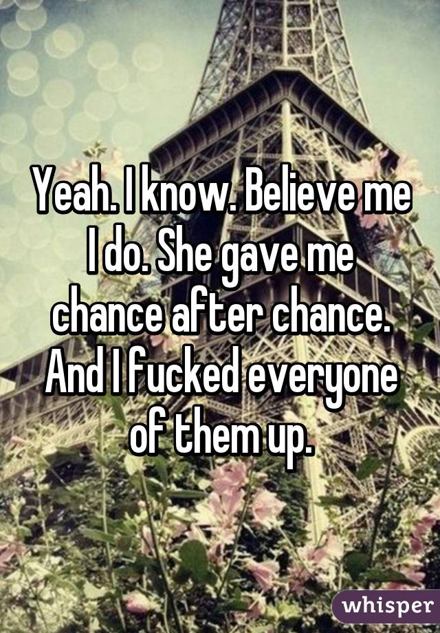 Yeah. I know. Believe me I do. She gave me chance after chance. And I fucked everyone of them up.