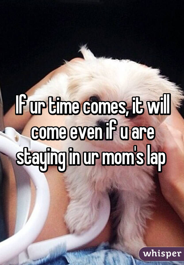 If ur time comes, it will come even if u are staying in ur mom's lap 