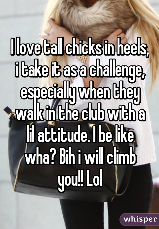I love tall chicks in heels, i take it as a challenge, especially when they walk in the club with a lil attitude. I be like wha? Bih i will climb you!! Lol
