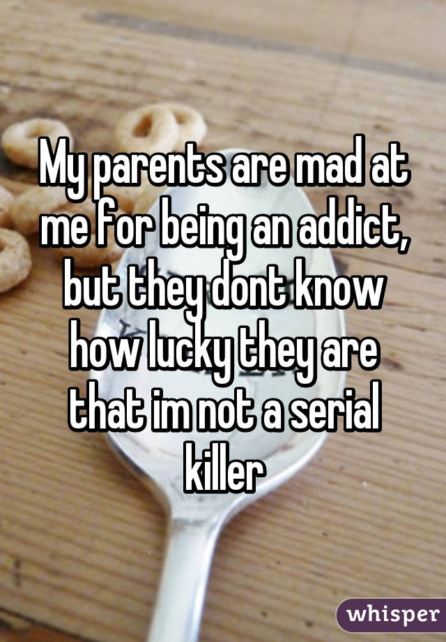 My parents are mad at me for being an addict, but they dont know how lucky they are that im not a serial killer