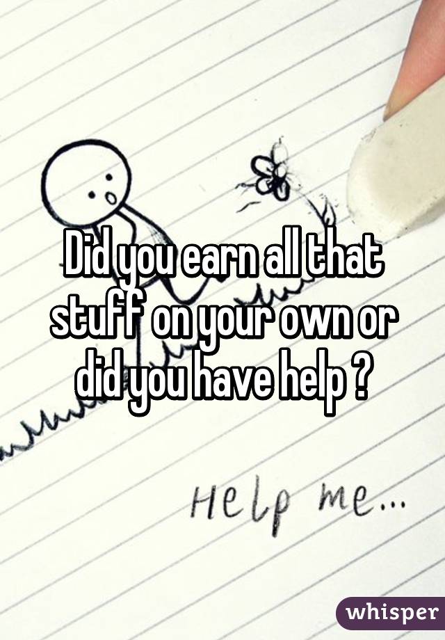 Did you earn all that stuff on your own or did you have help ?