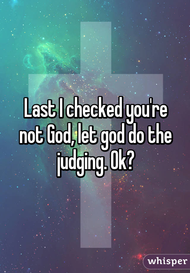 Last I checked you're not God, let god do the judging. Ok?