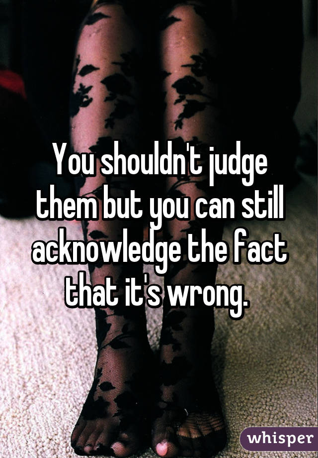 You shouldn't judge them but you can still acknowledge the fact that it's wrong. 