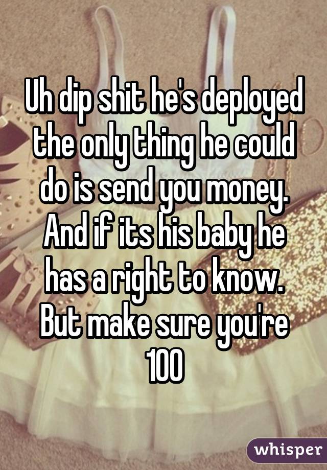 Uh dip shit he's deployed the only thing he could do is send you money.
And if its his baby he has a right to know.
But make sure you're 100%.