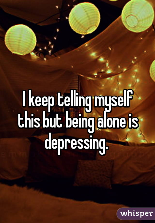  
I keep telling myself this but being alone is depressing. 