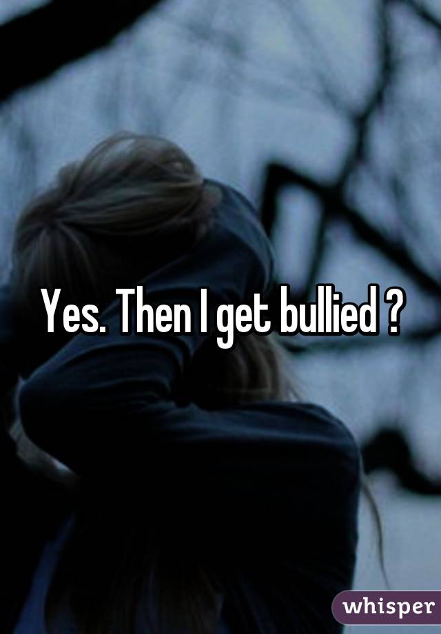 Yes. Then I get bullied 😢