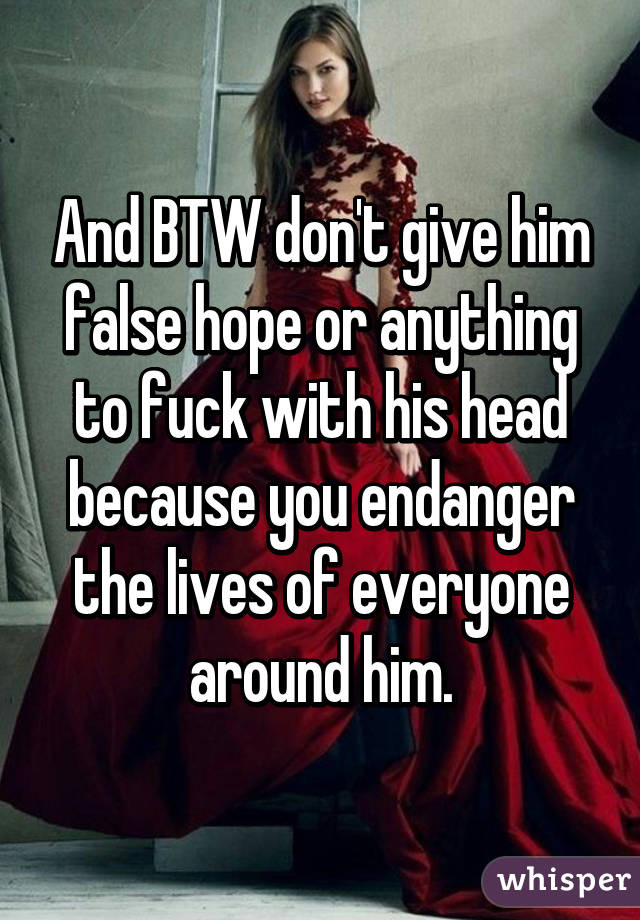And BTW don't give him false hope or anything to fuck with his head because you endanger the lives of everyone around him.
