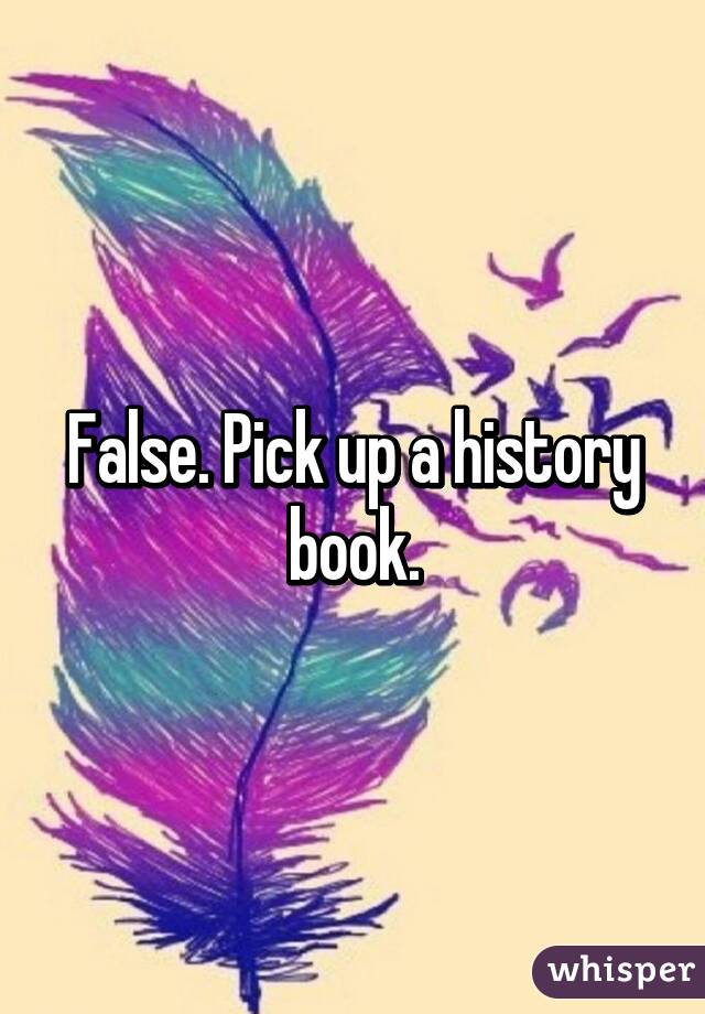 False. Pick up a history book.