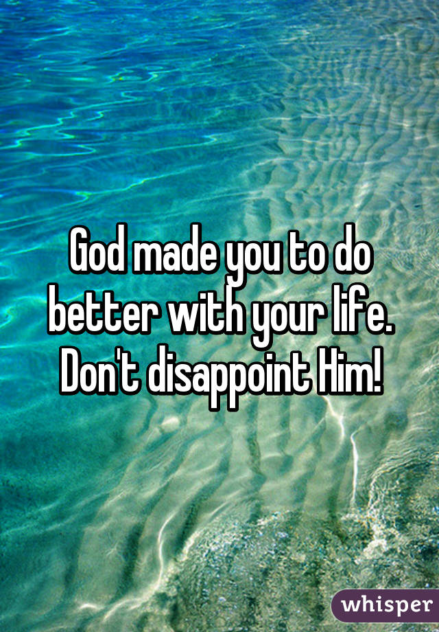 God made you to do better with your life. Don't disappoint Him!