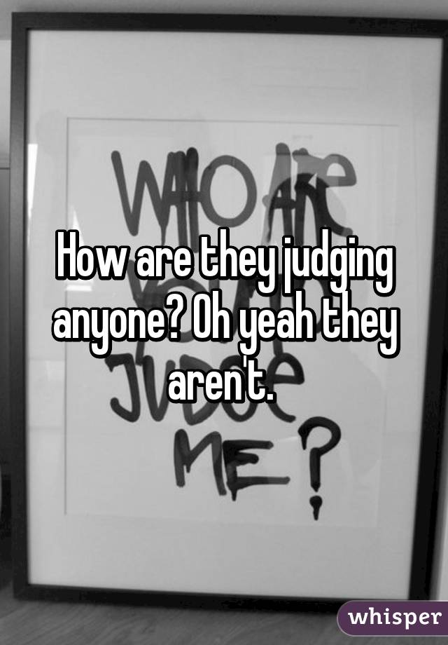 How are they judging anyone? Oh yeah they aren't. 